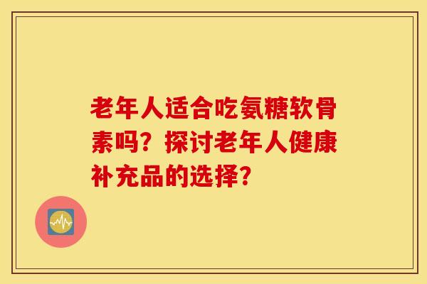 老年人适合吃氨糖软骨素吗？探讨老年人健康补充品的选择？