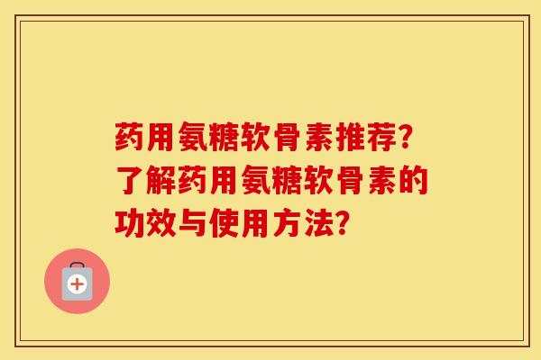药用氨糖软骨素推荐？了解药用氨糖软骨素的功效与使用方法？