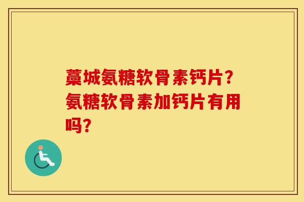 藁城氨糖软骨素钙片？氨糖软骨素加钙片有用吗？