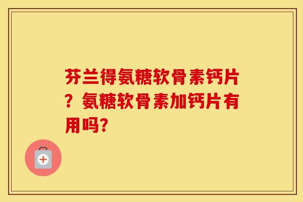 芬兰得氨糖软骨素钙片？氨糖软骨素加钙片有用吗？