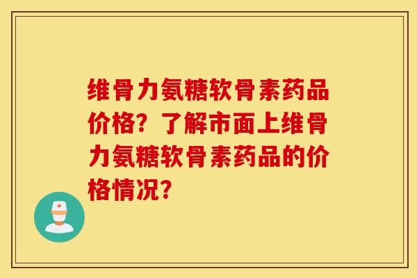 维骨力氨糖软骨素药品价格？了解市面上维骨力氨糖软骨素药品的价格情况？
