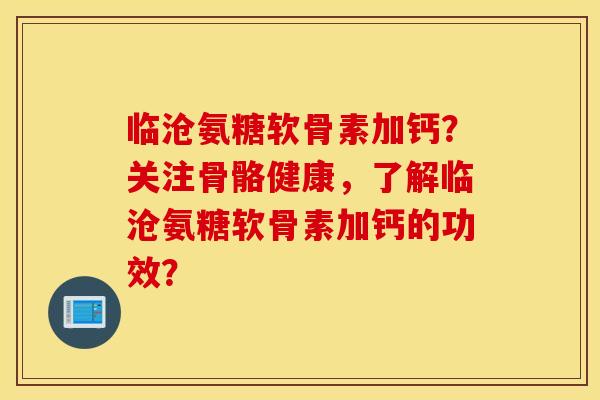 临沧氨糖软骨素加钙？关注骨骼健康，了解临沧氨糖软骨素加钙的功效？