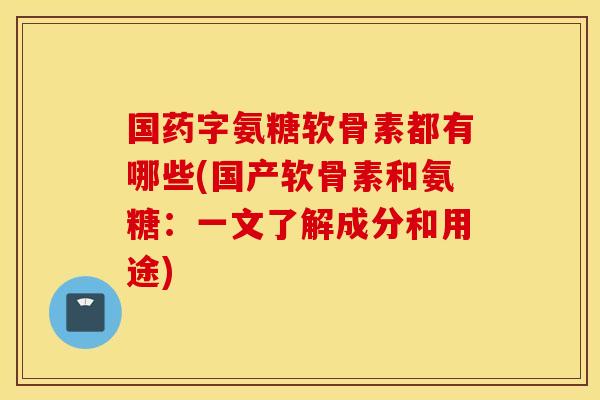 国药字氨糖软骨素都有哪些(国产软骨素和氨糖：一文了解成分和用途)