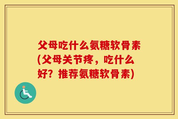 父母吃什么氨糖软骨素(父母关节疼，吃什么好？推荐氨糖软骨素)
