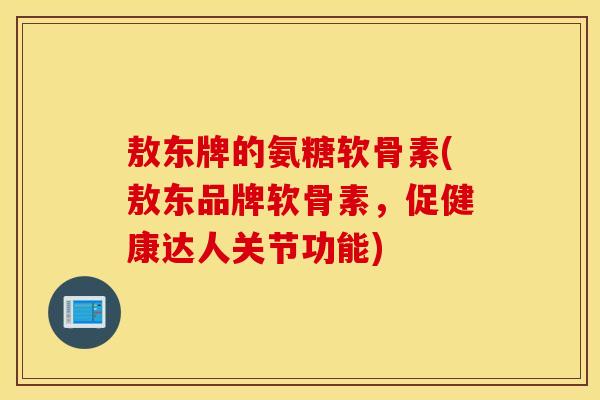 敖东牌的氨糖软骨素(敖东品牌软骨素，促健康达人关节功能)