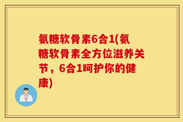 氨糖软骨素6合1(氨糖软骨素全方位滋养关节，6合1呵护你的健康)