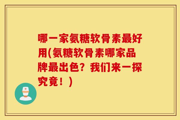 哪一家氨糖软骨素好用(氨糖软骨素哪家品牌出色？我们来一探究竟！)