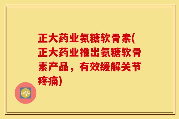 正大药业氨糖软骨素(正大药业推出氨糖软骨素产品，有效缓解关节)