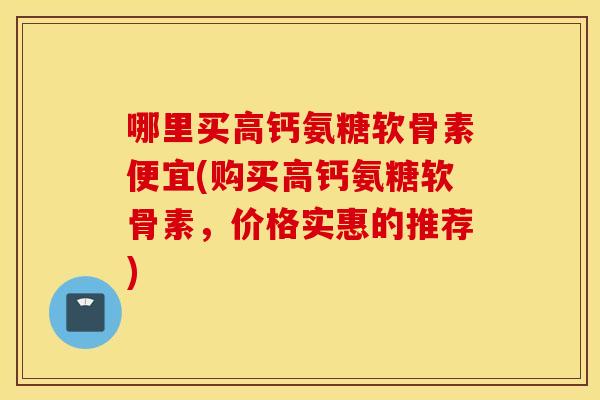 哪里买高钙氨糖软骨素便宜(购买高钙氨糖软骨素，价格实惠的推荐)