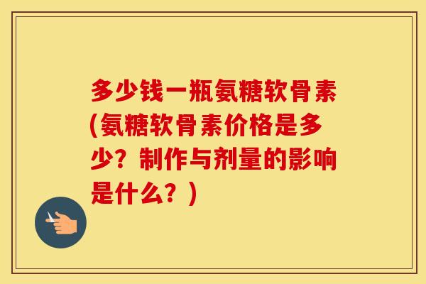 多少钱一瓶氨糖软骨素(氨糖软骨素价格是多少？制作与剂量的影响是什么？)