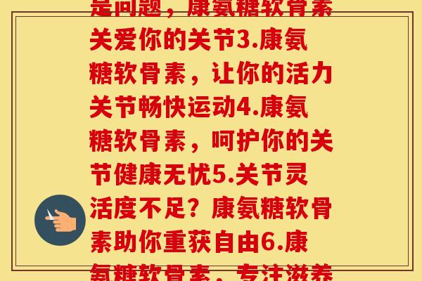 每节康氨糖软骨素(1.关节？康氨糖软骨素来帮你2.年龄不是问题，康氨糖软骨素关爱你的关节3.康氨糖软骨素，让你的活力关节畅快运动4.康氨糖软骨素，呵护你的关节健康无忧5.关节灵活度不足？康氨糖软骨素助你重获自由6.康氨糖软骨素，专注滋养关节之道7.守护你的关节，从康氨糖软骨素开始)