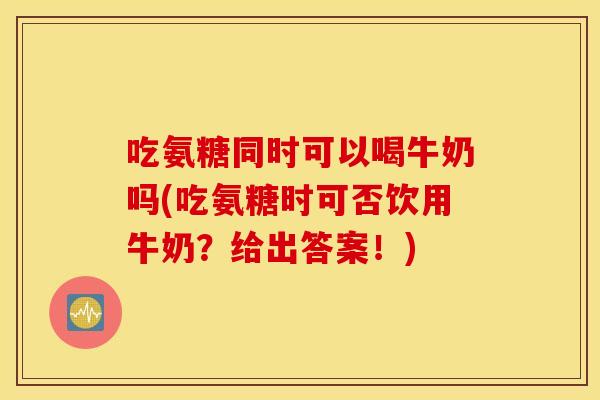 吃氨糖同时可以喝牛奶吗(吃氨糖时可否饮用牛奶？给出答案！)