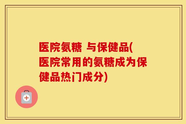 医院氨糖 与保健品(医院常用的氨糖成为保健品热门成分)