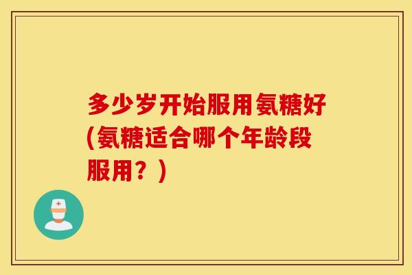 多少岁开始服用氨糖好(氨糖适合哪个年龄段服用？)