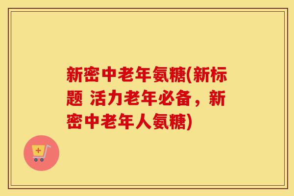 新密中老年氨糖(新标题 活力老年必备，新密中老年人氨糖)
