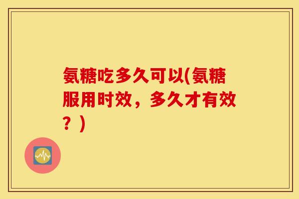 氨糖吃多久可以(氨糖服用时效，多久才有效？)