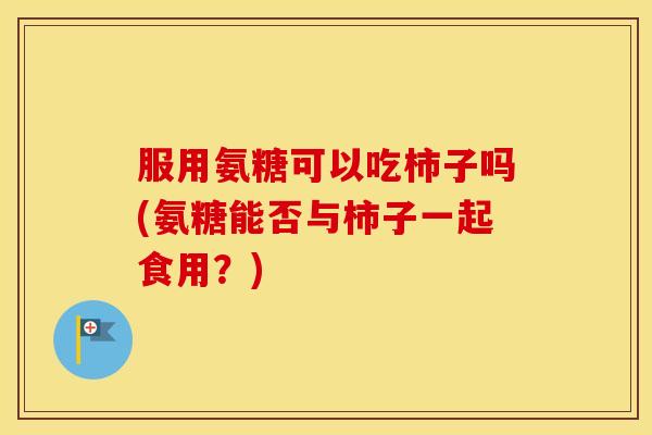 服用氨糖可以吃柿子吗(氨糖能否与柿子一起食用？)