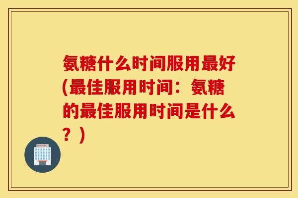 氨糖什么时间服用好(佳服用时间：氨糖的佳服用时间是什么？)