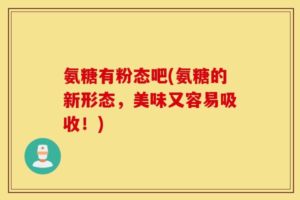 氨糖有粉态吧(氨糖的新形态，美味又容易吸收！)