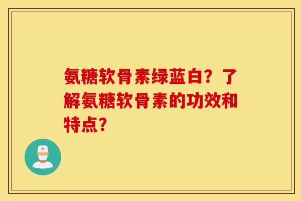 氨糖软骨素绿蓝白？了解氨糖软骨素的功效和特点？