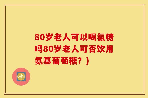 80岁老人可以喝氨糖吗80岁老人可否饮用氨基葡萄糖？)