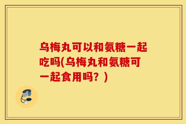乌梅丸可以和氨糖一起吃吗(乌梅丸和氨糖可一起食用吗？)