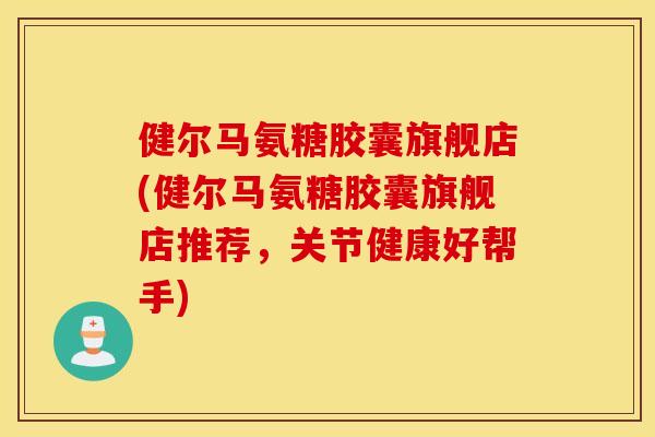 健尔马氨糖胶囊旗舰店(健尔马氨糖胶囊旗舰店推荐，关节健康好帮手)