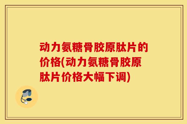 动力氨糖骨胶原肽片的价格(动力氨糖骨胶原肽片价格大幅下调)