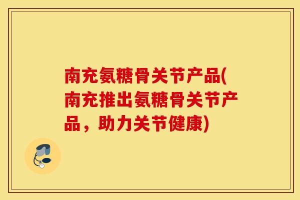 南充氨糖骨关节产品(南充推出氨糖骨关节产品，助力关节健康)
