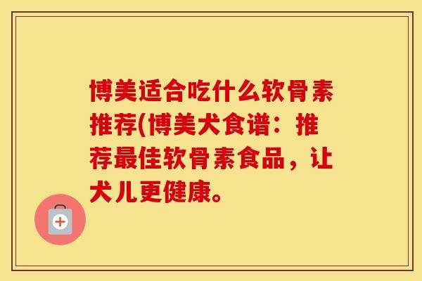 博美适合吃什么软骨素推荐(博美犬食谱：推荐佳软骨素食品，让犬儿更健康。