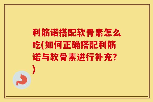 利筋诺搭配软骨素怎么吃(如何正确搭配利筋诺与软骨素进行补充？)
