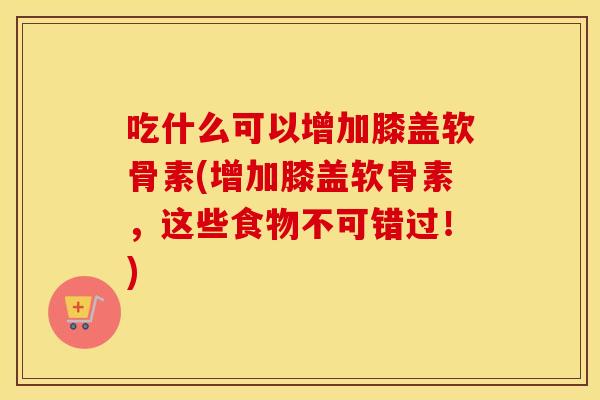 吃什么可以增加膝盖软骨素(增加膝盖软骨素，这些食物不可错过！)