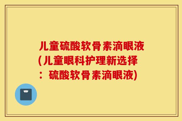 儿童硫酸软骨素滴眼液(儿童眼科护理新选择：硫酸软骨素滴眼液)