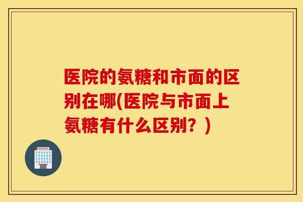 医院的氨糖和市面的区别在哪(医院与市面上氨糖有什么区别？)