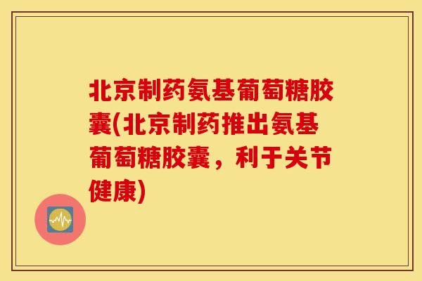 北京制药氨基葡萄糖胶囊(北京制药推出氨基葡萄糖胶囊，利于关节健康)