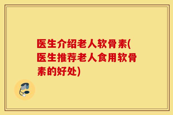 医生介绍老人软骨素(医生推荐老人食用软骨素的好处)
