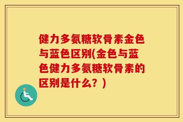 健力多氨糖软骨素金色与蓝色区别(金色与蓝色健力多氨糖软骨素的区别是什么？)