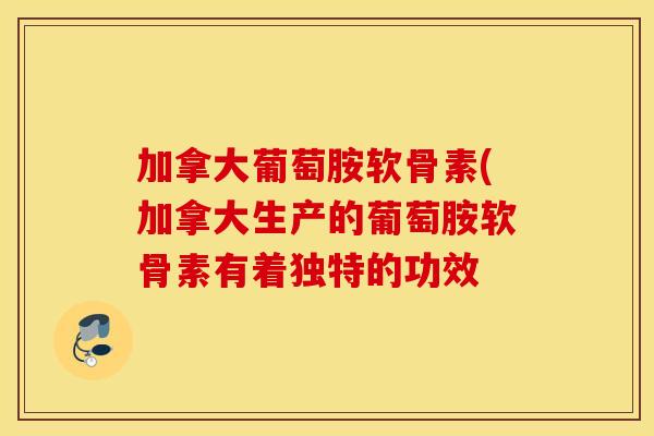 加拿大葡萄胺软骨素(加拿大生产的葡萄胺软骨素有着独特的功效