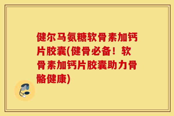 健尔马氨糖软骨素加钙片胶囊(健骨必备！软骨素加钙片胶囊助力骨骼健康)