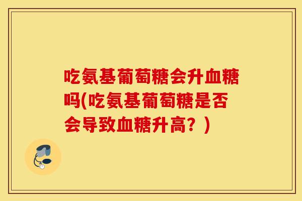 吃氨基葡萄糖会升吗(吃氨基葡萄糖是否会导致升高？)