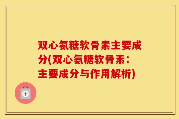 双心氨糖软骨素主要成分(双心氨糖软骨素：主要成分与作用解析)