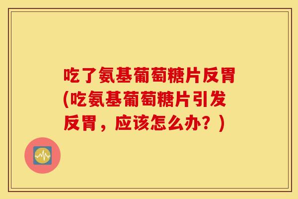 吃了氨基葡萄糖片反胃(吃氨基葡萄糖片引发反胃，应该怎么办？)