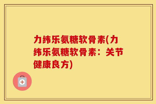 力纬乐氨糖软骨素(力纬乐氨糖软骨素：关节健康良方)