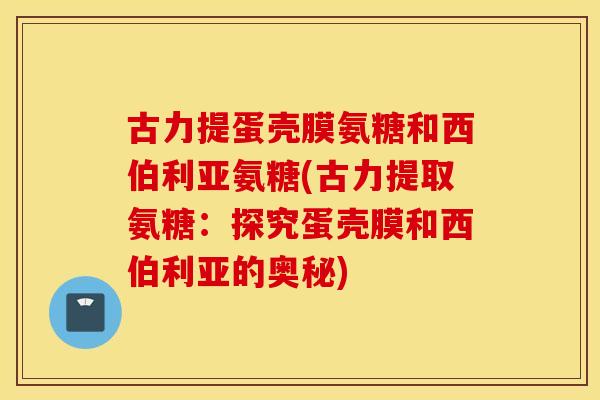 古力提蛋壳膜氨糖和西伯利亚氨糖(古力提取氨糖：探究蛋壳膜和西伯利亚的奥秘)
