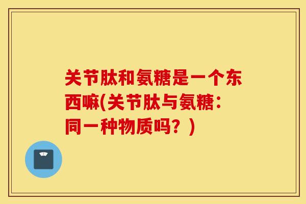 关节肽和氨糖是一个东西嘛(关节肽与氨糖：同一种物质吗？)