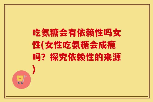 吃氨糖会有依赖性吗女性(女性吃氨糖会成瘾吗？探究依赖性的来源)