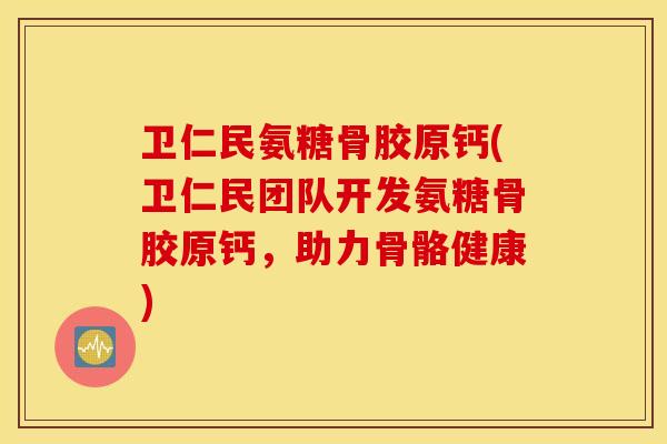 卫仁民氨糖骨胶原钙(卫仁民团队开发氨糖骨胶原钙，助力骨骼健康)