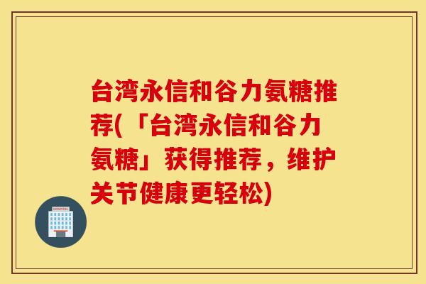 台湾永信和谷力氨糖推荐(「台湾永信和谷力氨糖」获得推荐，维护关节健康更轻松)