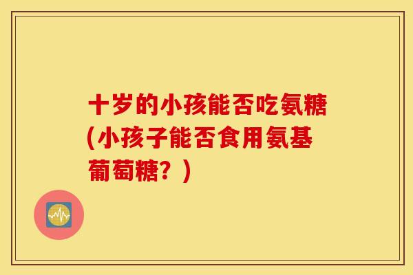 十岁的小孩能否吃氨糖(小孩子能否食用氨基葡萄糖？)