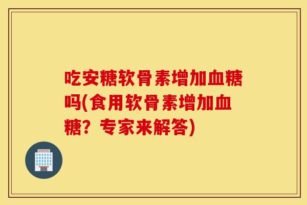 吃安糖软骨素增加吗(食用软骨素增加？专家来解答)